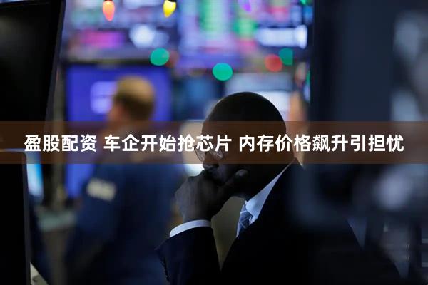 盈股配资 车企开始抢芯片 内存价格飙升引担忧