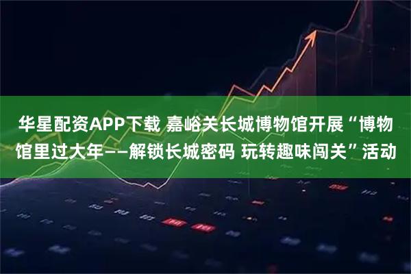 华星配资APP下载 嘉峪关长城博物馆开展“博物馆里过大年——解锁长城密码 玩转趣味闯关”活动