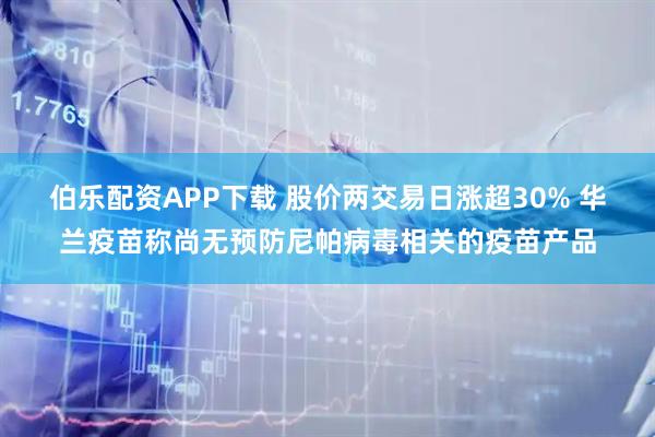 伯乐配资APP下载 股价两交易日涨超30% 华兰疫苗称尚无预防尼帕病毒相关的疫苗产品
