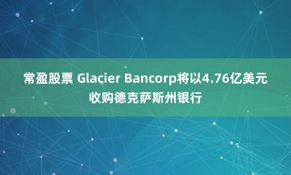常盈股票 Glacier Bancorp将以4.76亿美元收购德克萨斯州银行