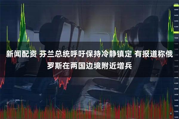 新闻配资 芬兰总统呼吁保持冷静镇定 有报道称俄罗斯在两国边境附近增兵