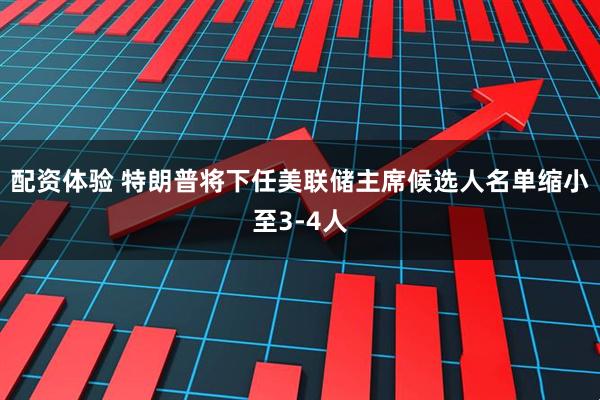 配资体验 特朗普将下任美联储主席候选人名单缩小至3-4人