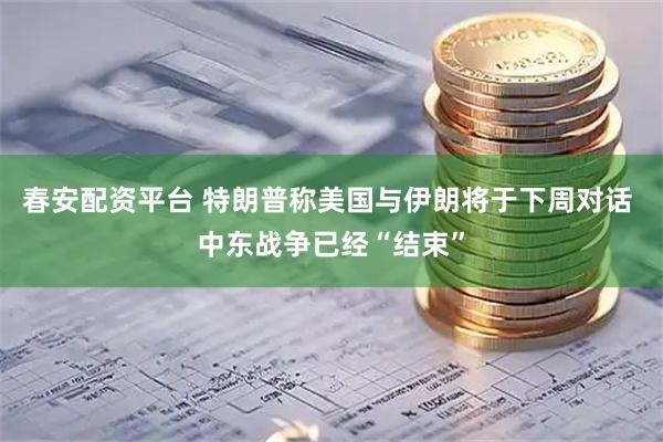 春安配资平台 特朗普称美国与伊朗将于下周对话 中东战争已经“结束”