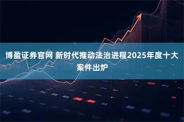 博盈证券官网 新时代推动法治进程2025年度十大案件出炉