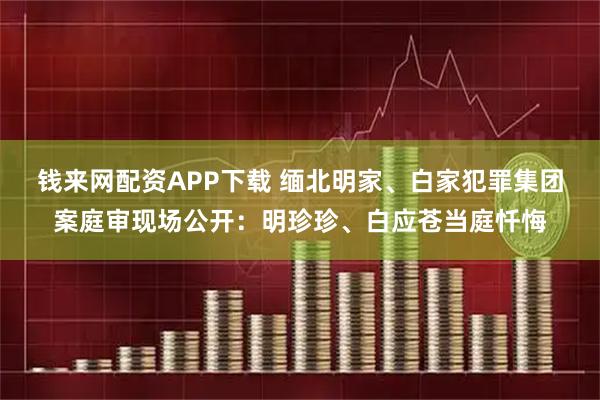 钱来网配资APP下载 缅北明家、白家犯罪集团案庭审现场公开：明珍珍、白应苍当庭忏悔