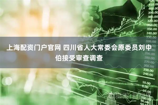上海配资门户官网 四川省人大常委会原委员刘中伯接受审查调查