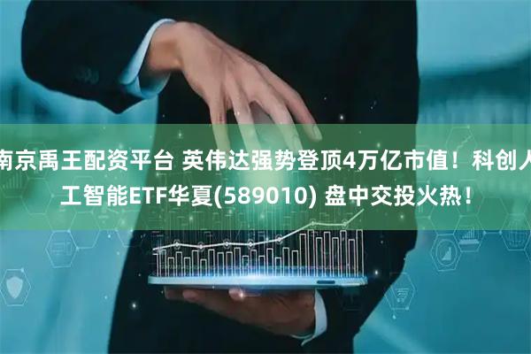 南京禹王配资平台 英伟达强势登顶4万亿市值！科创人工智能ETF华夏(589010) 盘中交投火热！