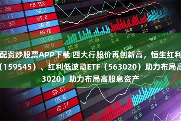 配资炒股票APP下载 四大行股价再创新高，恒生红利低波ETF（159545）、红利低波动ETF（563020）助力布局高股息资产