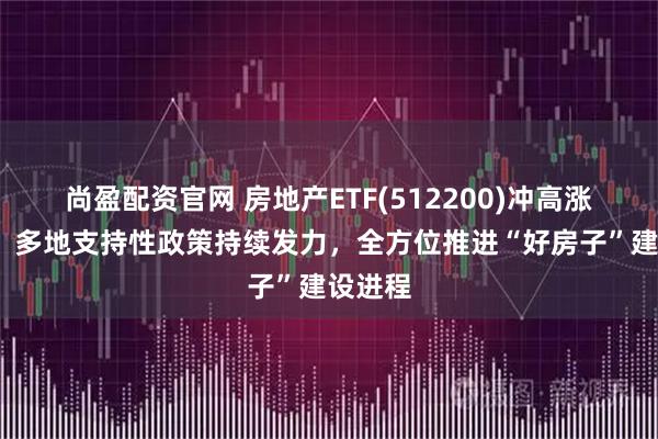 尚盈配资官网 房地产ETF(512200)冲高涨近4%，多地支持性政策持续发力，全方位推进“好房子”建设进程