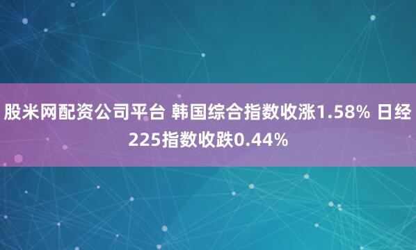 股米网配资公司平台 韩国综合指数收涨1.58% 日经225指数收跌0.44%