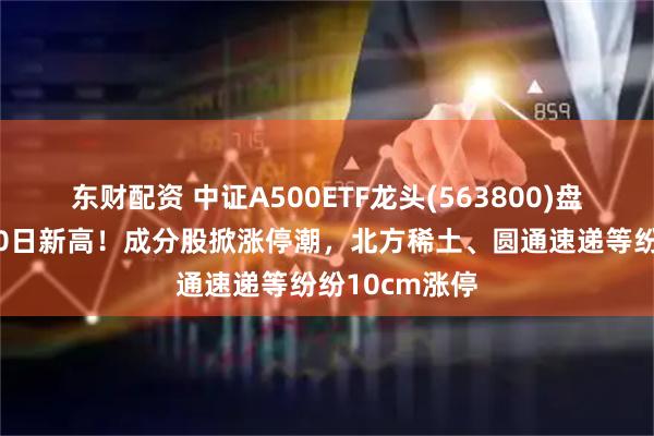 东财配资 中证A500ETF龙头(563800)盘中报价创近60日新高！成分股掀涨停潮，北方稀土、圆通速递等纷纷10cm涨停