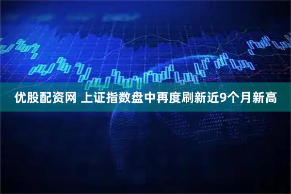 优股配资网 上证指数盘中再度刷新近9个月新高
