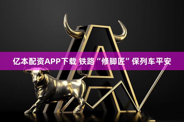 亿本配资APP下载 铁路“修脚匠”保列车平安