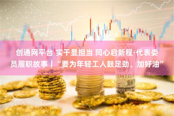 创通网平台 实干显担当 同心启新程·代表委员履职故事｜“要为年轻工人鼓足劲、加好油”