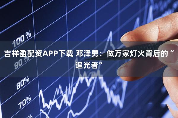 吉祥盈配资APP下载 邓泽勇：做万家灯火背后的“追光者”
