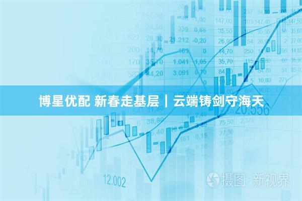 博星优配 新春走基层｜云端铸剑守海天