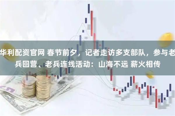 华利配资官网 春节前夕，记者走访多支部队，参与老兵回营、老兵连线活动：山海不远 薪火相传