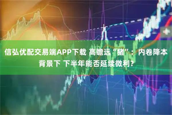 信弘优配交易端APP下载 高瞻远“猪”：内卷降本背景下 下半年能否延续微利？