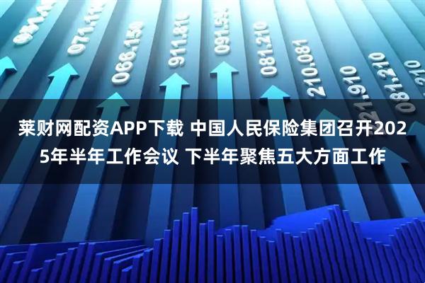 莱财网配资APP下载 中国人民保险集团召开2025年半年工作会议 下半年聚焦五大方面工作