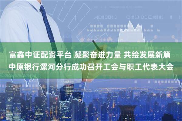 富鑫中证配资平台 凝聚奋进力量 共绘发展新篇 中原银行漯河分行成功召开工会与职工代表大会