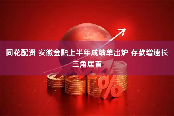同花配资 安徽金融上半年成绩单出炉 存款增速长三角居首