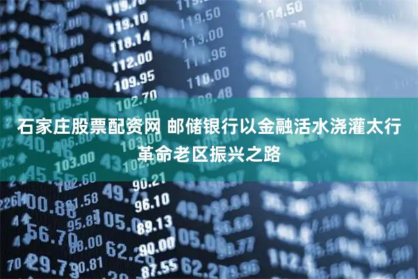 石家庄股票配资网 邮储银行以金融活水浇灌太行革命老区振兴之路