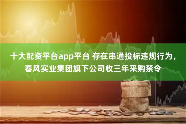 十大配资平台app平台 存在串通投标违规行为，春风实业集团旗下公司收三年采购禁令