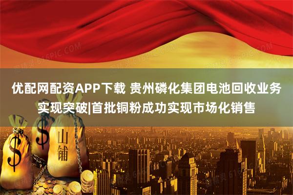 优配网配资APP下载 贵州磷化集团电池回收业务实现突破|首批铜粉成功实现市场化销售
