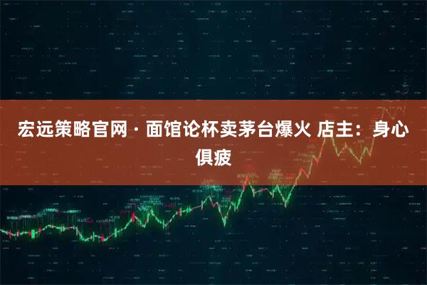 宏远策略官网 · 面馆论杯卖茅台爆火 店主：身心俱疲