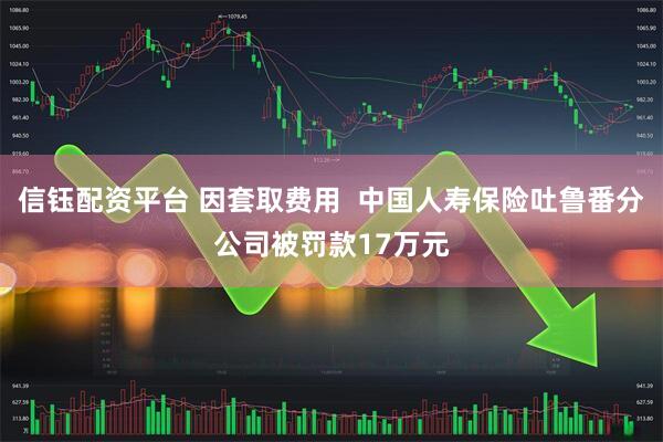 信钰配资平台 因套取费用  中国人寿保险吐鲁番分公司被罚款17万元