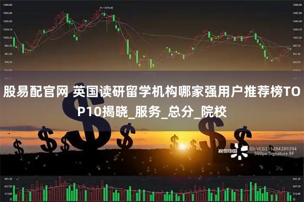 股易配官网 英国读研留学机构哪家强用户推荐榜TOP10揭晓_服务_总分_院校