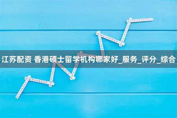江苏配资 香港硕士留学机构哪家好_服务_评分_综合