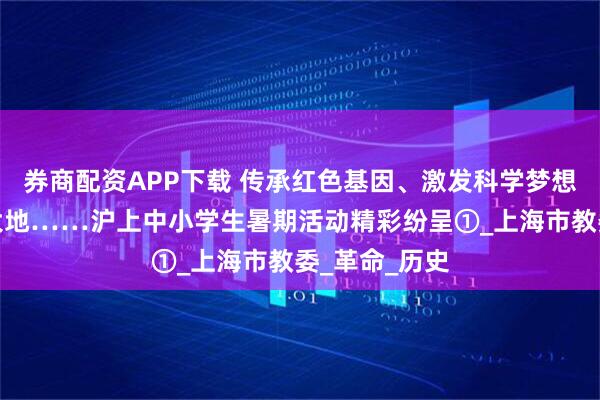 券商配资APP下载 传承红色基因、激发科学梦想、走遍祖国大地……沪上中小学生暑期活动精彩纷呈①_上海市教委_革命_历史