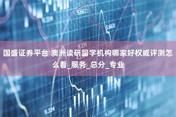 国盛证券平台 澳洲读研留学机构哪家好权威评测怎么看_服务_总分_专业