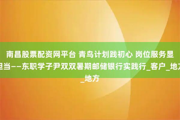 南昌股票配资网平台 青鸟计划践初心 岗位服务显担当——东职学子尹双双暑期邮储银行实践行_客户_地方