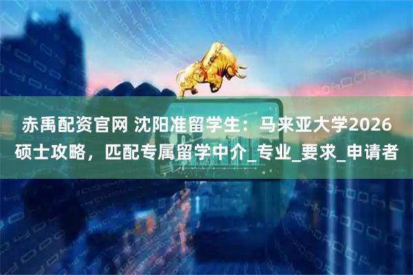 赤禹配资官网 沈阳准留学生：马来亚大学2026硕士攻略，匹配专属留学中介_专业_要求_申请者