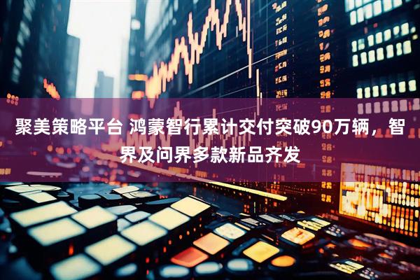 聚美策略平台 鸿蒙智行累计交付突破90万辆，智界及问界多款新品齐发