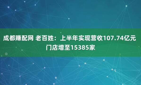 成都赚配网 老百姓：上半年实现营收107.74亿元 门店增至15385家