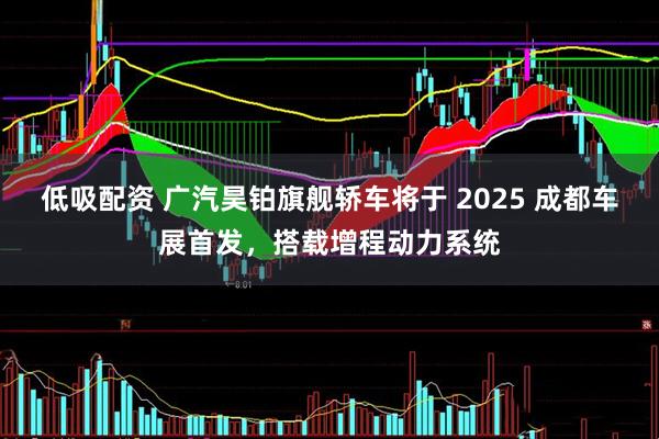 低吸配资 广汽昊铂旗舰轿车将于 2025 成都车展首发，搭载增程动力系统