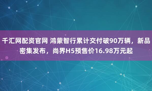 千汇网配资官网 鸿蒙智行累计交付破90万辆，新品密集发布，尚界H5预售价16.98万元起