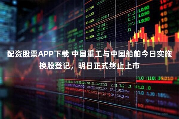 配资股票APP下载 中国重工与中国船舶今日实施换股登记，明日正式终止上市