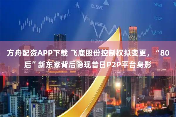 方舟配资APP下载 飞鹿股份控制权拟变更，“80后”新东家背后隐现昔日P2P平台身影