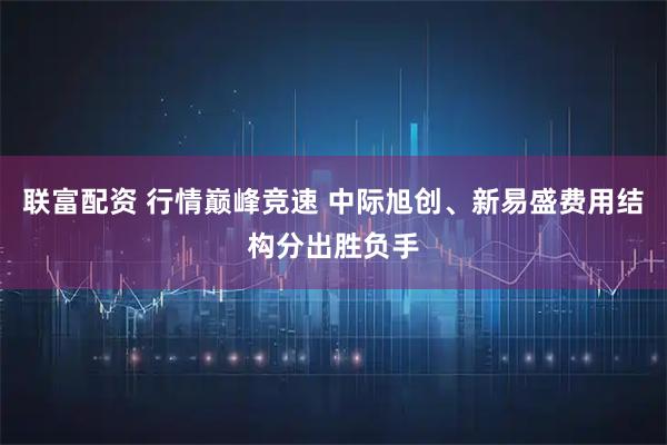 联富配资 行情巅峰竞速 中际旭创、新易盛费用结构分出胜负手