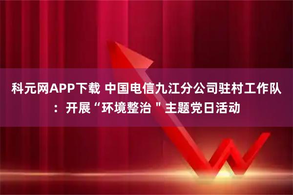 科元网APP下载 中国电信九江分公司驻村工作队：开展“环境整治＂主题党日活动