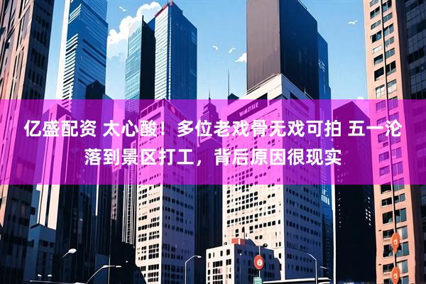 亿盛配资 太心酸！多位老戏骨无戏可拍 五一沦落到景区打工，背后原因很现实