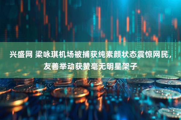 兴盛网 梁咏琪机场被捕获纯素颜状态震惊网民，友善举动获赞毫无明星架子